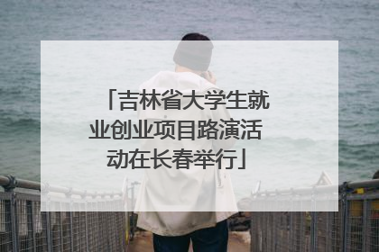 吉林省大学生就业创业项目路演活动在长春举行