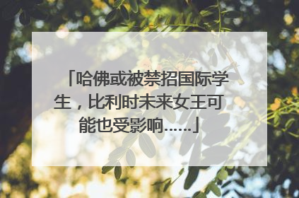 哈佛或被禁招国际学生，比利时未来女王可能也受影响……
