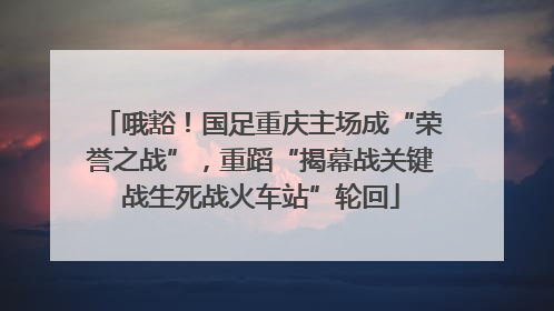 哦豁！国足重庆主场成“荣誉之战”，重蹈“揭幕战关键战生死战火车站”轮回