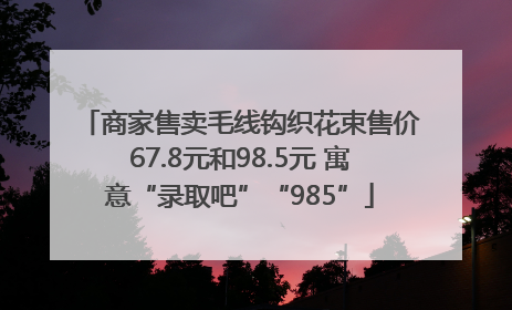商家售卖毛线钩织花束售价67.8元和98.5元 寓意“录取吧”“985”
