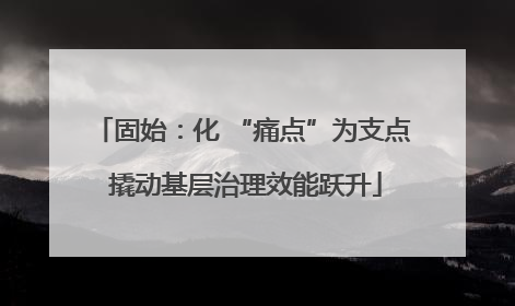 固始：化 “痛点”为支点 撬动基层治理效能跃升