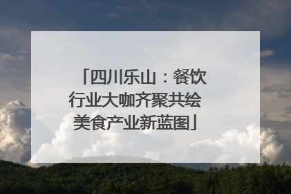 四川乐山：餐饮行业大咖齐聚共绘美食产业新蓝图