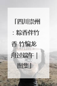 四川崇州：粽香伴竹香 竹编龙舟过端午｜图集