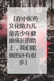 在中医药文化助力儿童青少年健康成长的路上，我们能做的还有很多