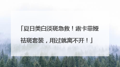 夏日美白淡斑急救！露卡菲娅祛斑套装，用过就离不开！