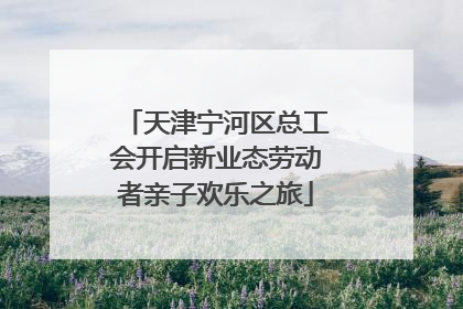 天津宁河区总工会开启新业态劳动者亲子欢乐之旅