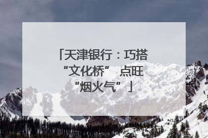 天津银行：巧搭“文化桥” 点旺“烟火气”