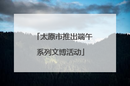 太原市推出端午系列文博活动
