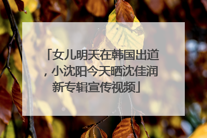 女儿明天在韩国出道，小沈阳今天晒沈佳润新专辑宣传视频