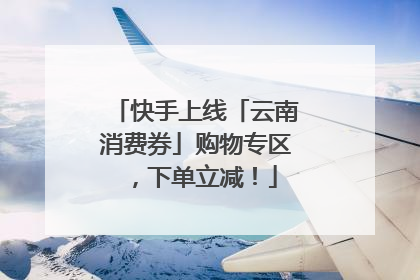 快手上线「云南消费券」购物专区，下单立减！