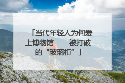 当代年轻人为何爱上博物馆——被打破的“玻璃柜”