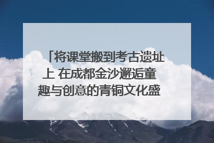 将课堂搬到考古遗址上 在成都金沙邂逅童趣与创意的青铜文化盛宴｜文化中国行
