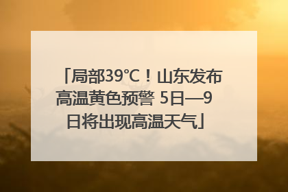 局部39℃！山东发布高温黄色预警 5日—9日将出现高温天气