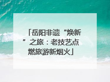 岳阳非遗“焕新”之旅：老技艺点燃旅游新烟火