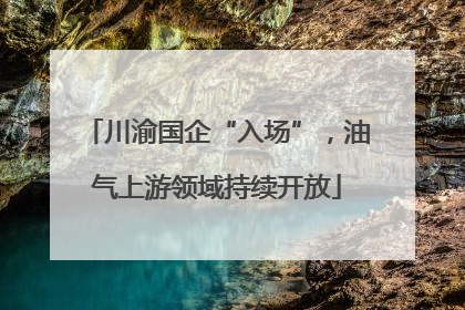 川渝国企“入场”，油气上游领域持续开放