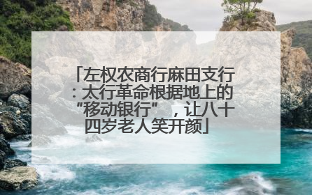 左权农商行麻田支行：太行革命根据地上的“移动银行”，让八十四岁老人笑开颜