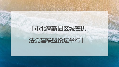 市北高新园区城管执法党建联盟论坛举行