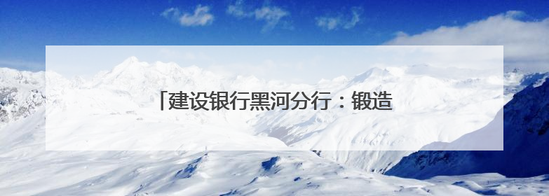 建设银行黑河分行：锻造先锋队伍 践行金融为民
