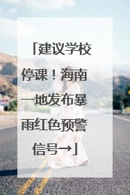 建议学校停课！海南一地发布暴雨红色预警信号→
