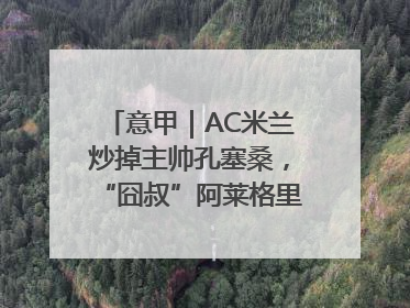 意甲｜AC米兰炒掉主帅孔塞桑，“囧叔”阿莱格里重返圣西罗