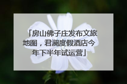 房山佛子庄发布文旅地图，君澜度假酒店今年下半年试运营