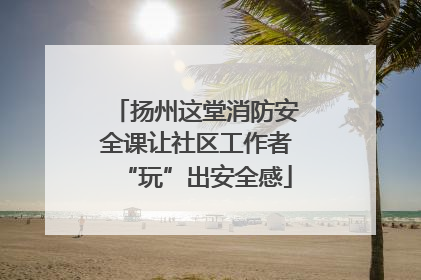 扬州这堂消防安全课让社区工作者“玩”出安全感
