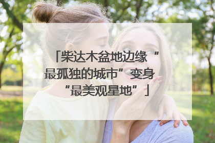 柴达木盆地边缘“最孤独的城市”变身“最美观星地”