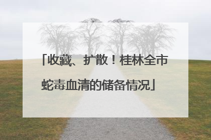 收藏、扩散！桂林全市蛇毒血清的储备情况