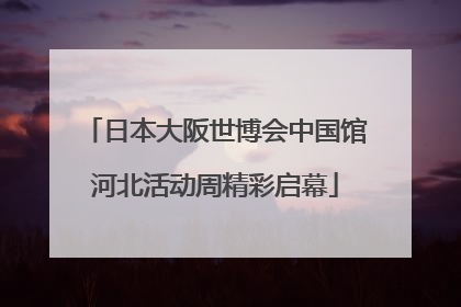 日本大阪世博会中国馆河北活动周精彩启幕