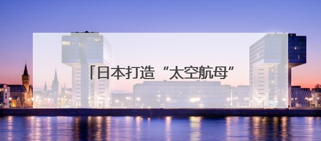 日本打造“太空航母”只为清理太空垃圾？
