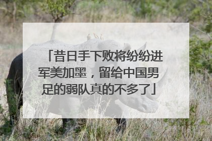 昔日手下败将纷纷进军美加墨，留给中国男足的弱队真的不多了