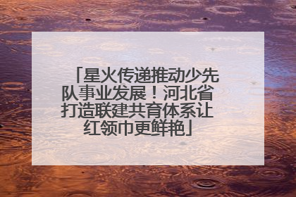 星火传递推动少先队事业发展！河北省打造联建共育体系让红领巾更鲜艳