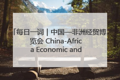 每日一词｜中国—非洲经贸博览会 China-Africa Economic and Trade Expo