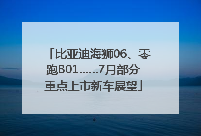 比亚迪海狮06、零跑B01……7月部分重点上市新车展望