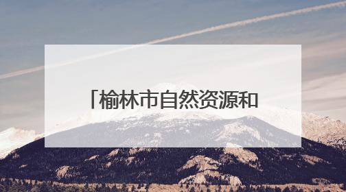 榆林市自然资源和规划局：将美丽榆林蓝图绘就到底