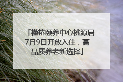 槿椿颐养中心桃源居7月9日开放入住，高品质养老新选择