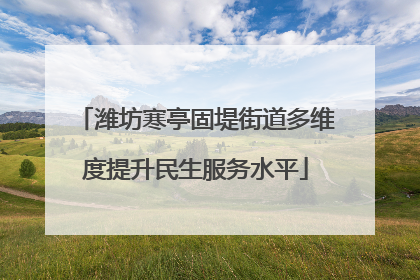 潍坊寒亭固堤街道多维度提升民生服务水平