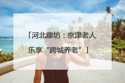 河北廊坊：京津老人乐享“跨城养老”