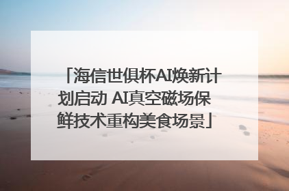 海信世俱杯AI焕新计划启动 AI真空磁场保鲜技术重构美食场景