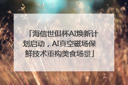 海信世俱杯AI焕新计划启动，AI真空磁场保鲜技术重构美食场景