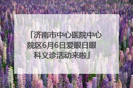 济南市中心医院中心院区6月6日爱眼日眼科义诊活动来啦