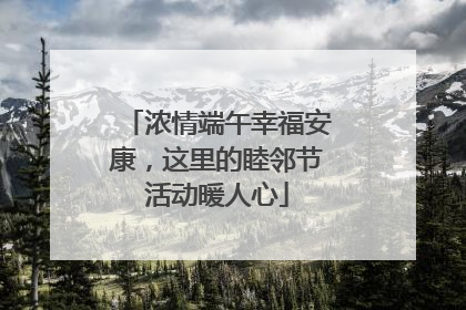 浓情端午幸福安康，这里的睦邻节活动暖人心