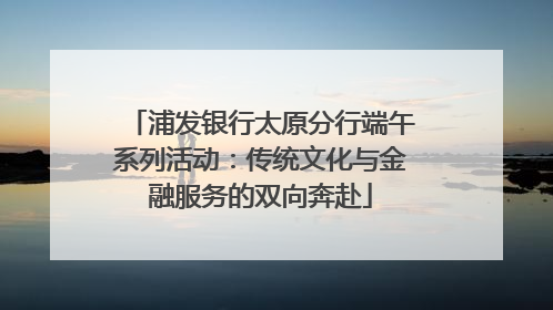 浦发银行太原分行端午系列活动：传统文化与金融服务的双向奔赴