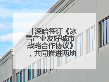 深哈签订《冰雪产业友好城市战略合作协议》，共同推进两地冰雪体育文化旅游高质量发展