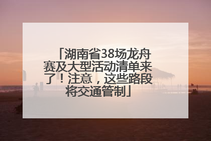 湖南省38场龙舟赛及大型活动清单来了！注意，这些路段将交通管制