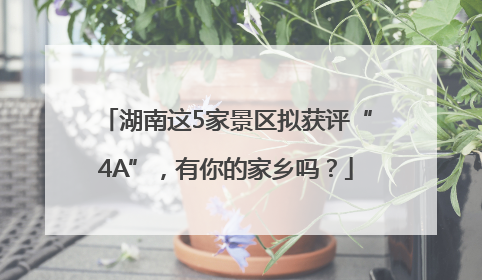 湖南这5家景区拟获评“4A”，有你的家乡吗？