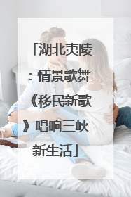 湖北夷陵：情景歌舞《移民新歌》唱响三峡新生活