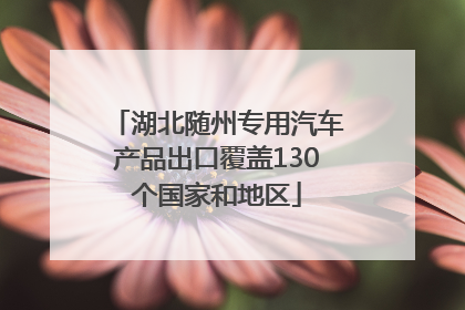 湖北随州专用汽车产品出口覆盖130个国家和地区