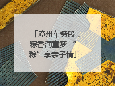 漳州车务段：粽香润童梦 “粽”享亲子情