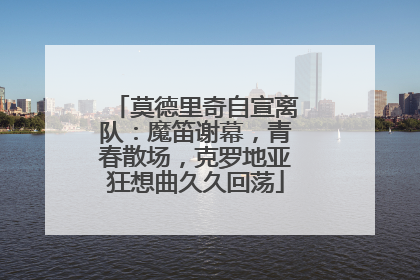 莫德里奇自宣离队：魔笛谢幕，青春散场，克罗地亚狂想曲久久回荡